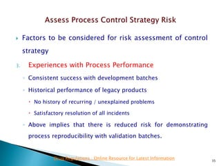  Factors to be considered for risk assessment of control
strategy
3. Experiences with Process Performance
◦ Consistent success with development batches
◦ Historical performance of legacy products
 No history of recurring / unexplained problems
 Satisfactory resolution of all incidents
◦ Above implies that there is reduced risk for demonstrating
process reproducibility with validation batches.
35
Drug Regulations : Online Resource for Latest Information
 