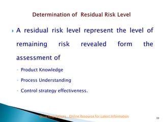  A residual risk level represent the level of
remaining risk revealed form the
assessment of
◦ Product Knowledge
◦ Process Understanding
◦ Control strategy effectiveness.
39
Drug Regulations : Online Resource for Latest Information
 