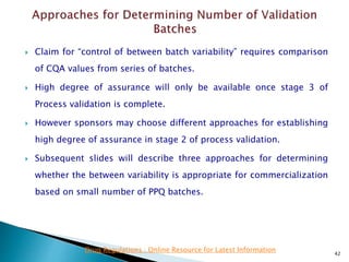  Claim for “control of between batch variability” requires comparison
of CQA values from series of batches.
 High degree of assurance will only be available once stage 3 of
Process validation is complete.
 However sponsors may choose different approaches for establishing
high degree of assurance in stage 2 of process validation.
 Subsequent slides will describe three approaches for determining
whether the between variability is appropriate for commercialization
based on small number of PPQ batches.
42
Drug Regulations : Online Resource for Latest Information
 