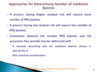  A process having higher residual risk will require more
number of PPQ batches
 A process having low residual risk will require less number of
PPQ batches.
 Connection between the number PPQ batches and the
assurance they provide may be addressed with
◦ A rationale describing why the validation batches chosen is
appropriate or
◦ With statistical considerations
43
Drug Regulations : Online Resource for Latest Information
 
