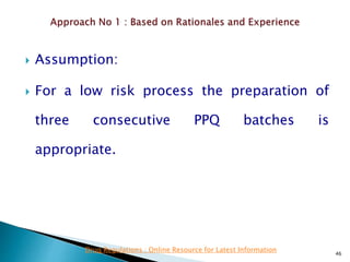  Assumption:
 For a low risk process the preparation of
three consecutive PPQ batches is
appropriate.
46
Drug Regulations : Online Resource for Latest Information
 