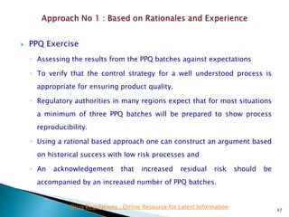  PPQ Exercise
◦ Assessing the results from the PPQ batches against expectations
◦ To verify that the control strategy for a well understood process is
appropriate for ensuring product quality.
◦ Regulatory authorities in many regions expect that for most situations
a minimum of three PPQ batches will be prepared to show process
reproducibility.
◦ Using a rational based approach one can construct an argument based
on historical success with low risk processes and
◦ An acknowledgement that increased residual risk should be
accompanied by an increased number of PPQ batches.
47
Drug Regulations : Online Resource for Latest Information
 