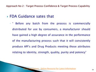  FDA Guidance sates that
◦ “ Before any batch from the process is commercially
distributed for use by consumers, a manufacturer should
have gained a high degree of assurance in the performance
of the manufacturing process such that it will consistently
produce API’s and Drug Products meeting those attributes
relating to identity, strength, quality, purity and potency”
49
Drug Regulations : Online Resource for Latest Information
 