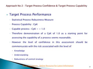  Target Process Performance
◦ Statistical Process Robustness Measure
◦ Process Capability : CpK
◦ Capable process : CpK = > 1.0
◦ Therefore demonstration of a CpK of 1.0 as a starting point for
assessing the capability of a process seems reasonable.
◦ However the level of confidence in this assessment should be
commensurate with the risk associated with the level of
 Knowledge
 Understanding
 Robustness of control strategy
51
Drug Regulations : Online Resource for Latest Information
 