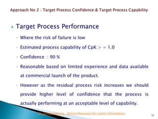  Target Process Performance
◦ Where the risk of failure is low
◦ Estimated process capability of CpK > = 1.0
◦ Confidence : 90 %
◦ Reasonable based on limited experience and data available
at commercial launch of the product.
◦ However as the residual process risk increases we should
provide higher level of confidence that the process is
actually performing at an acceptable level of capability.
52
Drug Regulations : Online Resource for Latest Information
 