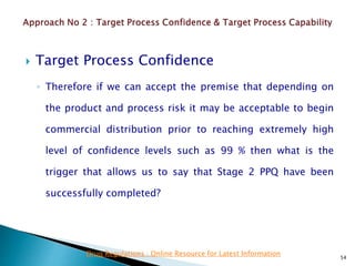 Target Process Confidence
◦ Therefore if we can accept the premise that depending on
the product and process risk it may be acceptable to begin
commercial distribution prior to reaching extremely high
level of confidence levels such as 99 % then what is the
trigger that allows us to say that Stage 2 PPQ have been
successfully completed?
54
Drug Regulations : Online Resource for Latest Information
 