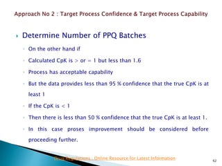  Determine Number of PPQ Batches
◦ On the other hand if
◦ Calculated CpK is > or = 1 but less than 1.6
◦ Process has acceptable capability
◦ But the data provides less than 95 % confidence that the true CpK is at
least 1
◦ If the CpK is < 1
◦ Then there is less than 50 % confidence that the true CpK is at least 1.
◦ In this case proses improvement should be considered before
proceeding further.
62
Drug Regulations : Online Resource for Latest Information
 