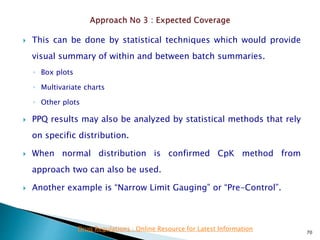  This can be done by statistical techniques which would provide
visual summary of within and between batch summaries.
◦ Box plots
◦ Multivariate charts
◦ Other plots
 PPQ results may also be analyzed by statistical methods that rely
on specific distribution.
 When normal distribution is confirmed CpK method from
approach two can also be used.
 Another example is “Narrow Limit Gauging” or “Pre-Control”.
70
Drug Regulations : Online Resource for Latest Information
 