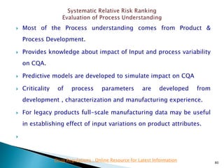  Most of the Process understanding comes from Product &
Process Development.
 Provides knowledge about impact of Input and process variability
on CQA.
 Predictive models are developed to simulate impact on CQA
 Criticality of process parameters are developed from
development , characterization and manufacturing experience.
 For legacy products full-scale manufacturing data may be useful
in establishing effect of input variations on product attributes.

80
Drug Regulations : Online Resource for Latest Information
 