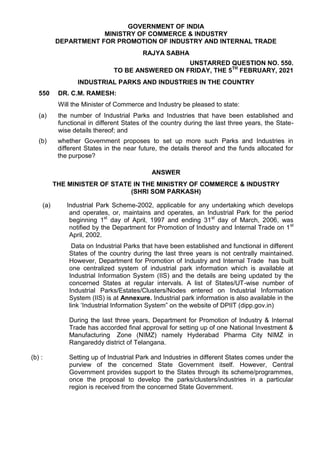 GOVERNMENT OF INDIA
MINISTRY OF COMMERCE & INDUSTRY
DEPARTMENT FOR PROMOTION OF INDUSTRY AND INTERNAL TRADE
RAJYA SABHA
UNSTARRED QUESTION NO. 550.
TO BE ANSWERED ON FRIDAY, THE 5TH
FEBRUARY, 2021
INDUSTRIAL PARKS AND INDUSTRIES IN THE COUNTRY
550 DR. C.M. RAMESH:
Will the Minister of Commerce and Industry be pleased to state:
(a) the number of Industrial Parks and Industries that have been established and
functional in different States of the country during the last three years, the State-
wise details thereof; and
(b) whether Government proposes to set up more such Parks and Industries in
different States in the near future, the details thereof and the funds allocated for
the purpose?
ANSWER
THE MINISTER OF STATE IN THE MINISTRY OF COMMERCE & INDUSTRY
(SHRI SOM PARKASH)
(a) Industrial Park Scheme-2002, applicable for any undertaking which develops
and operates, or, maintains and operates, an Industrial Park for the period
beginning 1st
day of April, 1997 and ending 31st
day of March, 2006, was
notified by the Department for Promotion of Industry and Internal Trade on 1st
April, 2002.
Data on Industrial Parks that have been established and functional in different
States of the country during the last three years is not centrally maintained.
However, Department for Promotion of Industry and Internal Trade has built
one centralized system of industrial park information which is available at
Industrial Information System (IIS) and the details are being updated by the
concerned States at regular intervals. A list of States/UT-wise number of
Industrial Parks/Estates/Clusters/Nodes entered on Industrial Information
System (IIS) is at Annexure. Industrial park information is also available in the
link ‘Industrial Information System” on the website of DPIIT (dipp.gov.in)
During the last three years, Department for Promotion of Industry & Internal
Trade has accorded final approval for setting up of one National Investment &
Manufacturing Zone (NIMZ) namely Hyderabad Pharma City NIMZ in
Rangareddy district of Telangana.
(b) : Setting up of Industrial Park and Industries in different States comes under the
purview of the concerned State Government itself. However, Central
Government provides support to the States through its scheme/programmes,
once the proposal to develop the parks/clusters/industries in a particular
region is received from the concerned State Government.
 