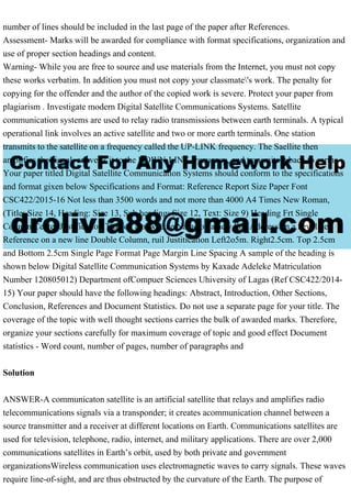 number of lines should be included in the last page of the paper after References.
Assessment- Marks will be awarded for compliance with format specifications, organization and
use of proper section headings and content.
Warning- While you are free to source and use materials from the Internet, you must not copy
these works verbatim. In addition you must not copy your classmate's work. The penalty for
copying for the offender and the author of the copied work is severe. Protect your paper from
plagiarism . Investigate modern Digital Satellite Communications Systems. Satellite
communication systems are used to relay radio transmissions between earth terminals. A typical
operational link involves an active satellite and two or more earth terminals. One station
transmits to the satellite on a frequency called the UP-LINK frequency. The Saellite then
amplifies the signal, converts it to the DOWN-LINK frequency, and transmits it back to earth.
Your paper titled Digital Satellite Communication Systems should conform to the specifications
and format gixen below Specifications and Format: Reference Report Size Paper Font
CSC422/2015-16 Not less than 3500 words and not more than 4000 A4 Times New Roman,
(Title: Size 14, Heading: Size 13, Sub heading: Size 12, Text: Size 9) Heading Frt Single
Column Center Justification Title on a new Line Name on a new line Address on a new line
Reference on a new line Double Column, ruil Justitication Left2o5m. Right2.5cm. Top 2.5cm
and Bottom 2.5cm Single Page Format Page Margin Line Spacing A sample of the heading is
shown below Digital Satellite Communication Systems by Kaxade Adeleke Matriculation
Number 120805012) Department ofCompuer Sciences Uhiversity of Lagas (Ref CSC422/2014-
15) Your paper should have the following headings: Abstract, Introduction, Other Sections,
Conclusion, References and Document Statistics. Do not use a separate page for your title. The
coverage of the topic with well thought sections carries the bulk of awarded marks. Therefore,
organize your sections carefully for maximum coverage of topic and good effect Document
statistics - Word count, number of pages, number of paragraphs and
Solution
ANSWER-A communicaton satellite is an artificial satellite that relays and amplifies radio
telecommunications signals via a transponder; it creates acommunication channel between a
source transmitter and a receiver at different locations on Earth. Communications satellites are
used for television, telephone, radio, internet, and military applications. There are over 2,000
communications satellites in Earth’s orbit, used by both private and government
organizationsWireless communication uses electromagnetic waves to carry signals. These waves
require line-of-sight, and are thus obstructed by the curvature of the Earth. The purpose of
 