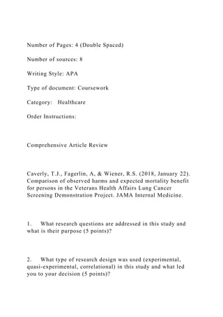 Number of Pages: 4 (Double Spaced)
Number of sources: 8
Writing Style: APA
Type of document: Coursework
Category: Healthcare
Order Instructions:
Comprehensive Article Review
Caverly, T.J., Fagerlin, A, & Wiener, R.S. (2018, January 22).
Comparison of observed harms and expected mortality benefit
for persons in the Veterans Health Affairs Lung Cancer
Screening Demonstration Project. JAMA Internal Medicine.
1. What research questions are addressed in this study and
what is their purpose (5 points)?
2. What type of research design was used (experimental,
quasi-experimental, correlational) in this study and what led
you to your decision (5 points)?
 