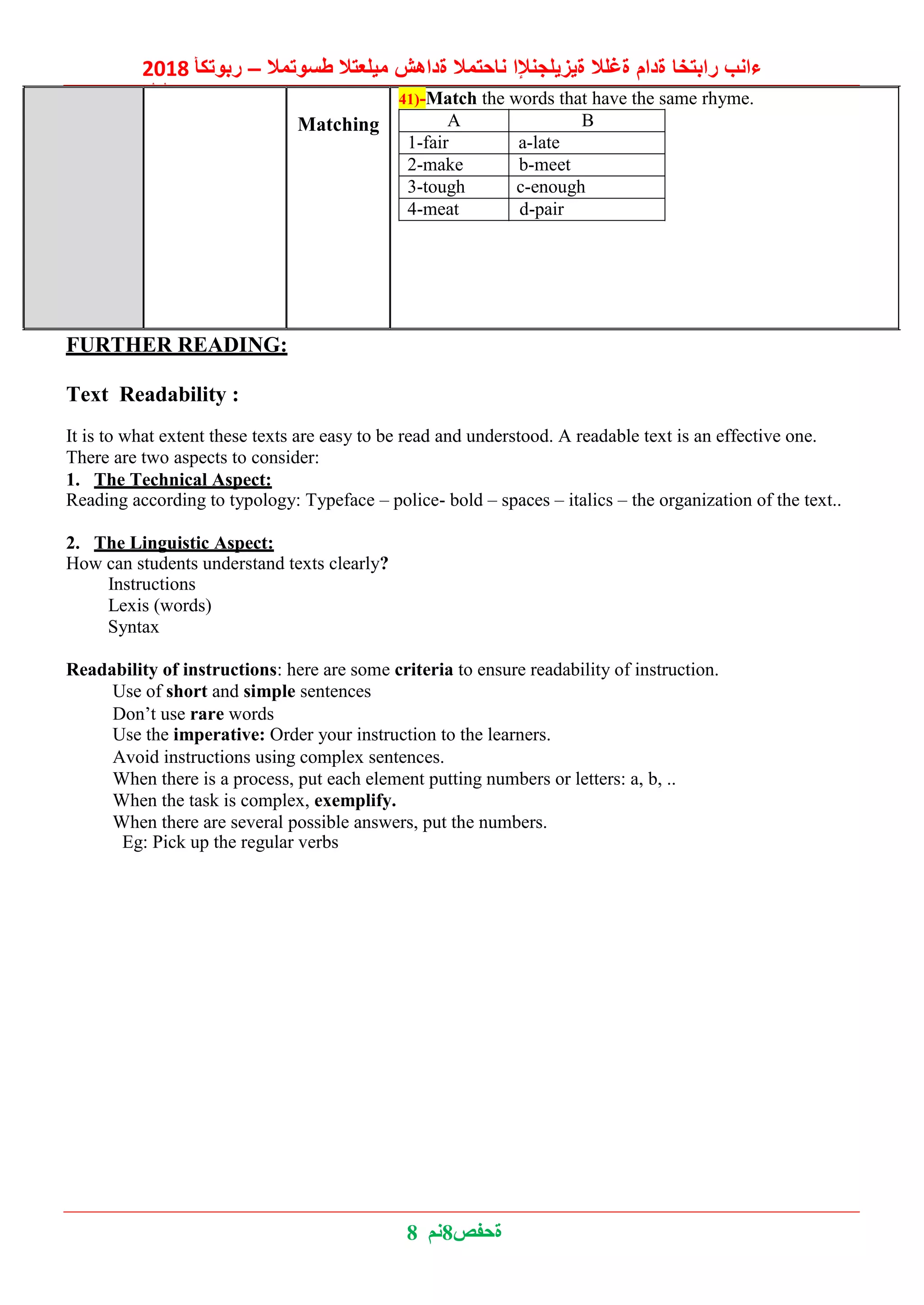 2018 ‫ربوتكأ‬ – ‫طسوتمال‬ ‫ميلعتال‬ ‫ةداهش‬ ‫ناحتمال‬ ‫ةيزيلجنإلا‬ ‫ةغلال‬ ‫ةدام‬ ‫رابتخا‬ ‫ءانب‬
‫ليلد‬
8 ‫8نم‬‫ةحفص‬
Matching
41)-Match the words that have the same rhyme.
A B
1-fair a-late
2-make b-meet
3-tough c-enough
4-meat d-pair
FURTHER READING:
Text Readability :
It is to what extent these texts are easy to be read and understood. A readable text is an effective one.
There are two aspects to consider:
1. The Technical Aspect:
Reading according to typology: Typeface – police- bold – spaces – italics – the organization of the text..
2. The Linguistic Aspect:
How can students understand texts clearly?
Instructions
Lexis (words)
Syntax
Readability of instructions: here are some criteria to ensure readability of instruction.
Use of short and simple sentences
Don’t use rare words
Use the imperative: Order your instruction to the learners.
Avoid instructions using complex sentences.
When there is a process, put each element putting numbers or letters: a, b, ..
When the task is complex, exemplify.
When there are several possible answers, put the numbers.
Eg: Pick up the regular verbs
 