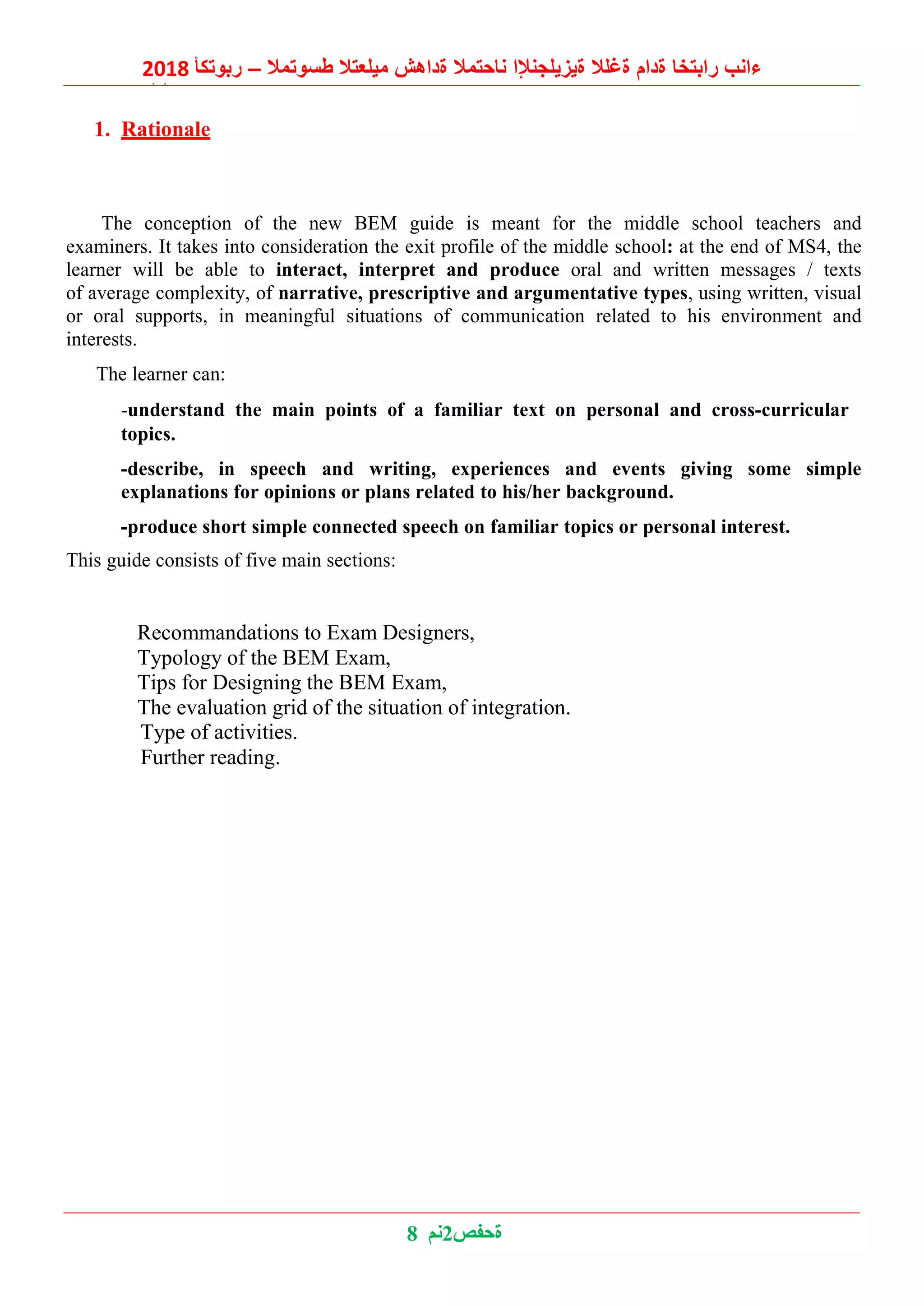 2018 ‫ربوتكأ‬ – ‫طسوتمال‬ ‫ميلعتال‬ ‫ةداهش‬ ‫ناحتمال‬ ‫ةيزيلجنإلا‬ ‫ةغلال‬ ‫ةدام‬ ‫رابتخا‬ ‫ءانب‬
‫ليلد‬
8 ‫2نم‬‫ةحفص‬
1. Rationale
The conception of the new BEM guide is meant for the middle school teachers and
examiners. It takes into consideration the exit profile of the middle school: at the end of MS4, the
learner will be able to interact, interpret and produce oral and written messages / texts
of average complexity, of narrative, prescriptive and argumentative types, using written, visual
or oral supports, in meaningful situations of communication related to his environment and
interests.
The learner can:
-understand the main points of a familiar text on personal and cross-curricular
topics.
-describe, in speech and writing, experiences and events giving some simple
explanations for opinions or plans related to his/her background.
-produce short simple connected speech on familiar topics or personal interest.
This guide consists of five main sections:
Recommandations to Exam Designers,
Typology of the BEM Exam,
Tips for Designing the BEM Exam,
The evaluation grid of the situation of integration.
Type of activities.
Further reading.
 