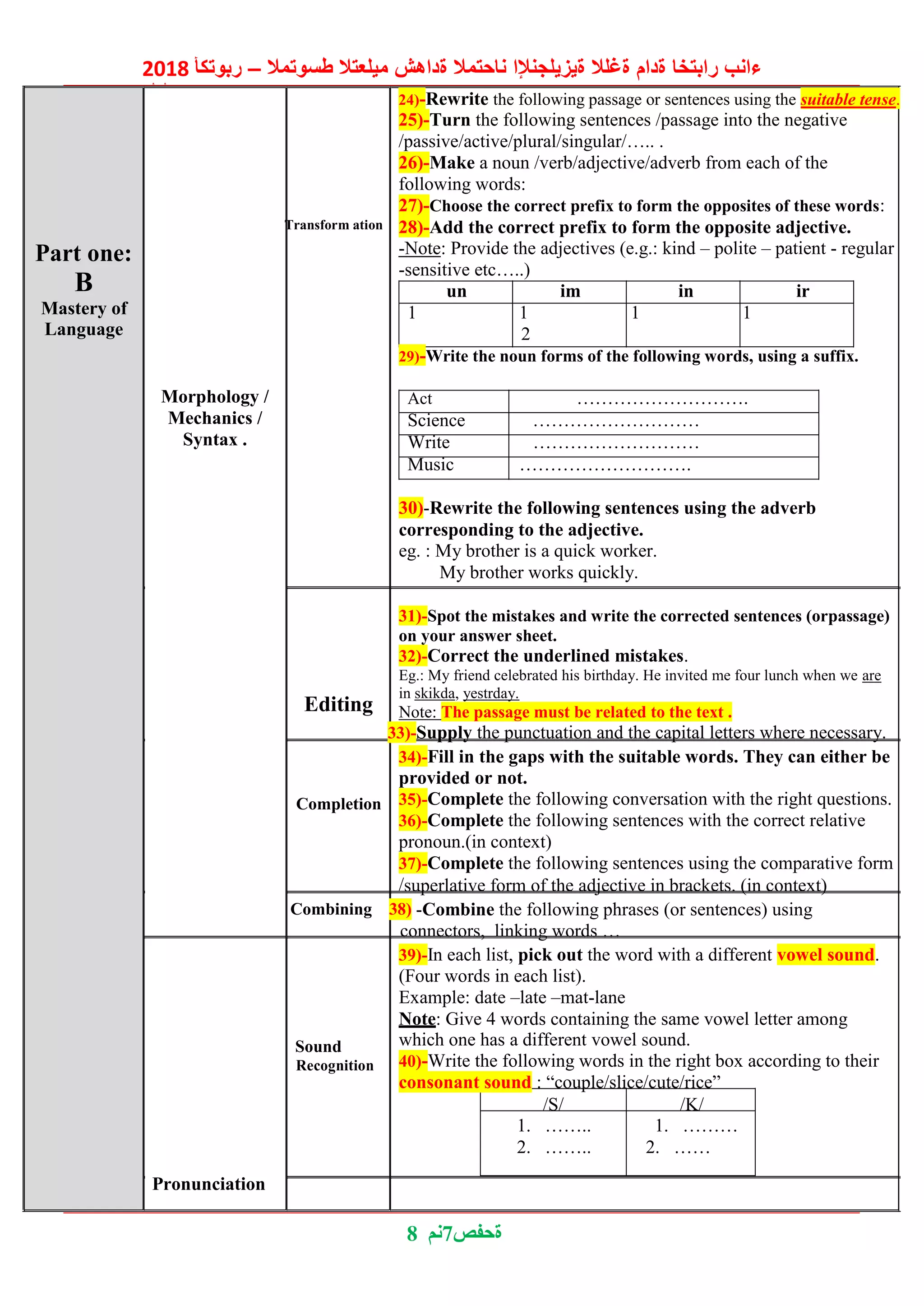 2018 ‫ربوتكأ‬ – ‫طسوتمال‬ ‫ميلعتال‬ ‫ةداهش‬ ‫ناحتمال‬ ‫ةيزيلجنإلا‬ ‫ةغلال‬ ‫ةدام‬ ‫رابتخا‬ ‫ءانب‬
‫ليلد‬
8 ‫7نم‬‫ةحفص‬
Part one:
B
Transform ation
24)-Rewrite the following passage or sentences using the suitable tense.
25)-Turn the following sentences /passage into the negative
/passive/active/plural/singular/….. .
26)-Make a noun /verb/adjective/adverb from each of the
following words:
27)-Choose the correct prefix to form the opposites of these words:
28)-Add the correct prefix to form the opposite adjective.
-Note: Provide the adjectives (e.g.: kind – polite – patient - regular
-sensitive etc…..)
un im in ir
Mastery of
Language
1 1 1 1
2
Morphology /
Mechanics /
Syntax .
29)-Write the noun forms of the following words, using a suffix.
Act ……………………….
Science ………………………
Write ………………………
Music ……………………….
30)-Rewrite the following sentences using the adverb
corresponding to the adjective.
eg. : My brother is a quick worker.
My brother works quickly.
Editing
Completion
31)-Spot the mistakes and write the corrected sentences (orpassage)
on your answer sheet.
32)-Correct the underlined mistakes.
Eg.: My friend celebrated his birthday. He invited me four lunch when we are
in skikda, yestrday.
Note: The passage must be related to the text .
33)-Supply the punctuation and the capital letters where necessary.
34)-Fill in the gaps with the suitable words. They can either be
provided or not.
35)-Complete the following conversation with the right questions.
36)-Complete the following sentences with the correct relative
pronoun.(in context)
37)-Complete the following sentences using the comparative form
/superlative form of the adjective in brackets. (in context)
Combining 38) -Combine the following phrases (or sentences) using
connectors, linking words …
39)-In each list, pick out the word with a different vowel sound.
(Four words in each list).
Example: date –late –mat-lane
Note: Give 4 words containing the same vowel letter among
Sound
Recognition
which one has a different vowel sound.
40)-Write the following words in the right box according to their
consonant sound : “couple/slice/cute/rice”
/S/ /K/
1. ……..
2. ……..
1. ………
2. ……
Pronunciation
 