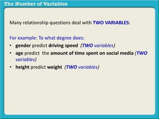 Many relationship questions deal with TWO VARIABLES:
For example: To what degree does:
• gender predict driving speed (TWO variables)
• age predict the amount of time spent on social media (TWO
variables)
• height predict weight (TWO variables)
 