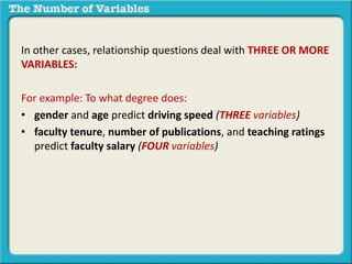 In other cases, relationship questions deal with THREE OR MORE
VARIABLES:
For example: To what degree does:
• gender and age predict driving speed (THREE variables)
• faculty tenure, number of publications, and teaching ratings
predict faculty salary (FOUR variables)
 