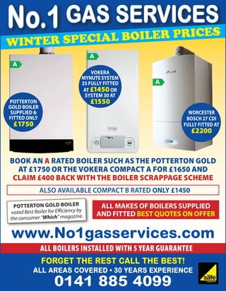No.1 GAS SERVICES  iler pr                                         ices
w inter special bo
                                       A
 A
                                       Vokera
                                   Mynute System
                                   25 fully fitted        A
                                    at £1450 or
                                    System 30 at
Potterton                              £1550
Gold boiler
 Supplied &                                                        Worcester
fitted only                                                       Bosch 27 Cdi
 £1750                                                           fully fitted at
                                                                    £2200



Book an A rated boiler such as the Potterton Gold
  at £1750 or the Vokera Compact A for £1650 and
 claim £400 back with the Boiler scrappage scheme
              also available compact B rated only £1450

  Pot terton Gold boiler                    All Makes of Boilers Supplied
 voted Best Boiler for Efficiency by       and Fitted Best Quotes on offer
the consumer “Which” magazine.


 www.No1gasservices.com
              All boilers installed with 5 year guarantee
              Forget the rest call the Best!
           ALL AREAS COVERED • 30 Years Experience
                     0141 885 4099
 