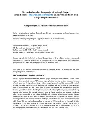 Get ranked number 1 on google with Google Sniper!
Enter this link http://tinyurl.com/p6cavfe and download it now from
Google Sniper official site!
Google Sniper 3.0 Review – Really works or not?
Hello! I am going to write about Google Sniper 3.0 and I am also going to shared here my own
experience with this product.
Before purchasing Google Sniper I suggest you to read this full review on it.
Product Author name: - George Montegue Brown
My Own rating for this product: - 4.5/5
Its Recommended Or NOT: - Yes it’s recommended
Earning Guaranty: - Absolutely Yes Depends on Your Efforts
Google sniper 3.0 is the lestest version of George Brown’s Google Sniper system. I purchased
this system for myself 4 months ago. At that time the Google Sniper system was updated to
google sniper 3.0. After purchasing I got access to members’ area.
I am going to explain here in short what you get with Google Sniper 3.0 latest version and how
Google Sniper 3.0 works for you.
First menu option is: - Google Sniper Course
On this page you find the master PDF manual, google sniper process mindmap PDF and 7 core
sniper video module. In master PDF manual is going to take you step by step, from zero to hero
of setting up your first profitable Google Sniper campaign/site. It is a big manual, with a lot of
good information and time tested secrets.There explained full money making program from
basic to intermediate, you don’t need to be an expert to work with this, google sniper program
teaches you all from basics. Reading this manual with watching Step by step process training
videos. After reading this manual, you only need to follow google sniper process mindmap
when we implement this to real sniper site building.This Google sniper Course contains Empire
Module which teaches users how to modify a single page website into entire network money
creating websites that includes countless strategies and advices on how to outsource approach
with these. This training teaches you how to earn up to 75% commission as clickbank affiliate
by creating single page website in video training you get step by step process of making
autopilot cash generating sniper site by using power of search engine like google, yahoo, bing
etc. This program teaches how to turn $300/month site into $4000/month sites.
 