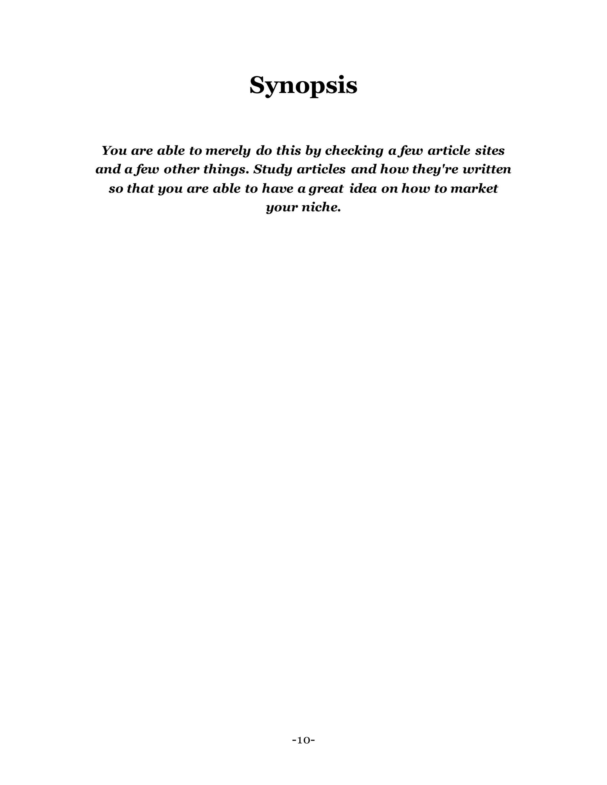Synopsis
You are able to merely do this by checking a few article sites
and a few other things. Study articles and how they're written
so that you are able to have a great idea on how to market
your niche.
-10-
 
