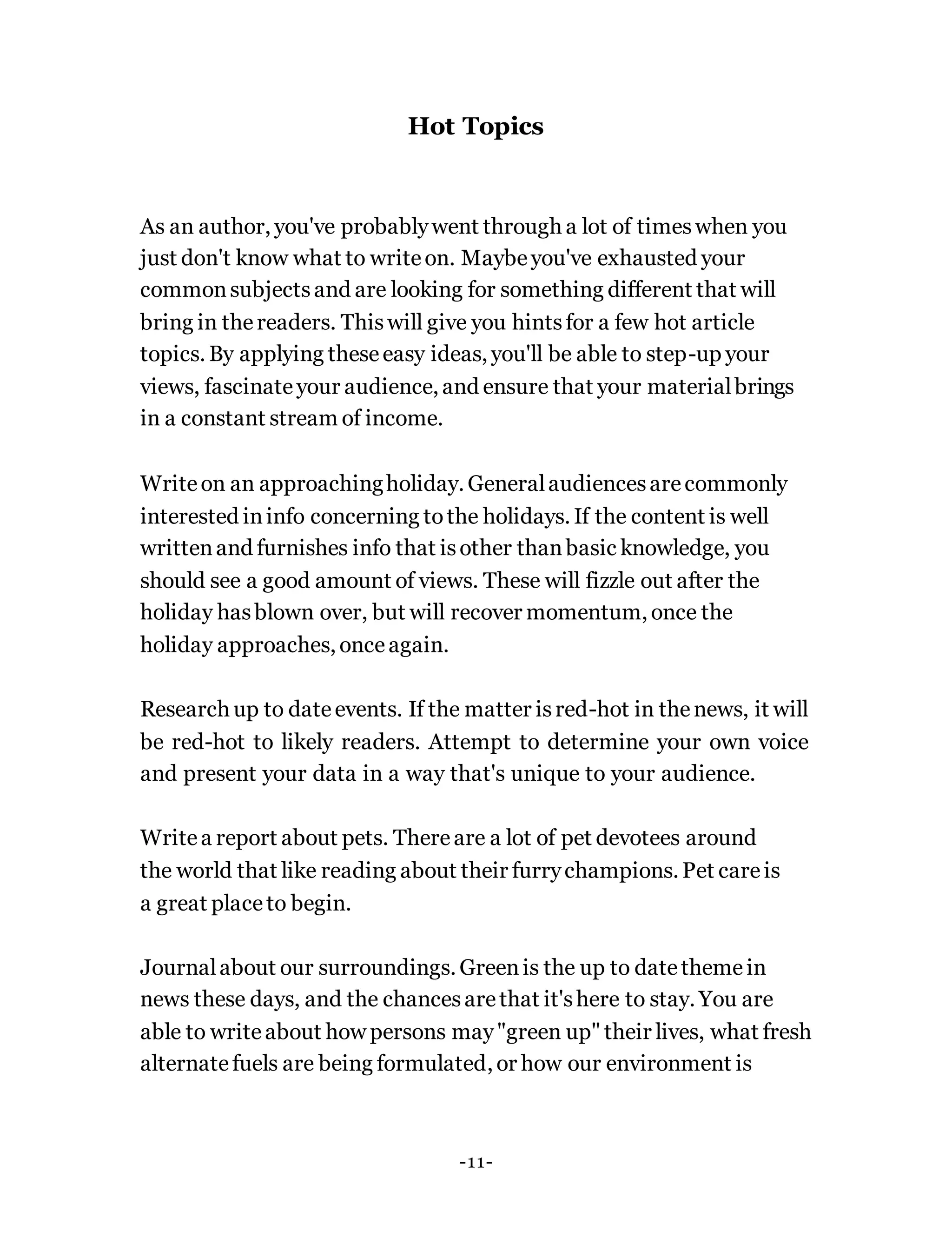 Hot Topics
As an author, you've probablywent through a lot of timeswhen you
just don't know what to writeon. Maybeyou've exhausted your
commonsubjectsand are looking for something different that will
bring in thereaders. Thiswill give you hintsfor a few hot article
topics. By applying theseeasy ideas, you'll be able to step-up your
views, fascinateyour audience, and ensure that your materialbrings
in a constant stream of income.
Writeon an approachingholiday. Generalaudiencesarecommonly
interested ininfo concerning tothe holidays. If the content is well
writtenand furnishes info that isother thanbasic knowledge, you
should see a good amount of views. These will fizzle out after the
holiday hasblown over, but will recover momentum, once the
holiday approaches, onceagain.
Research up to dateevents. If the matter isred-hot in thenews, it will
be red-hot to likely readers. Attempt to determine your own voice
and present your data in a way that's unique to your audience.
Writea report about pets. Thereare a lot of pet devotees around
the world that like reading about their furrychampions. Pet careis
a great placeto begin.
Journalabout our surroundings. Greenis the up to datethemein
news these days, and the chancesarethat it'shere to stay. You are
able to writeabout how persons may"green up" their lives, what fresh
alternatefuels are being formulated, or how our environment is
-11-
 