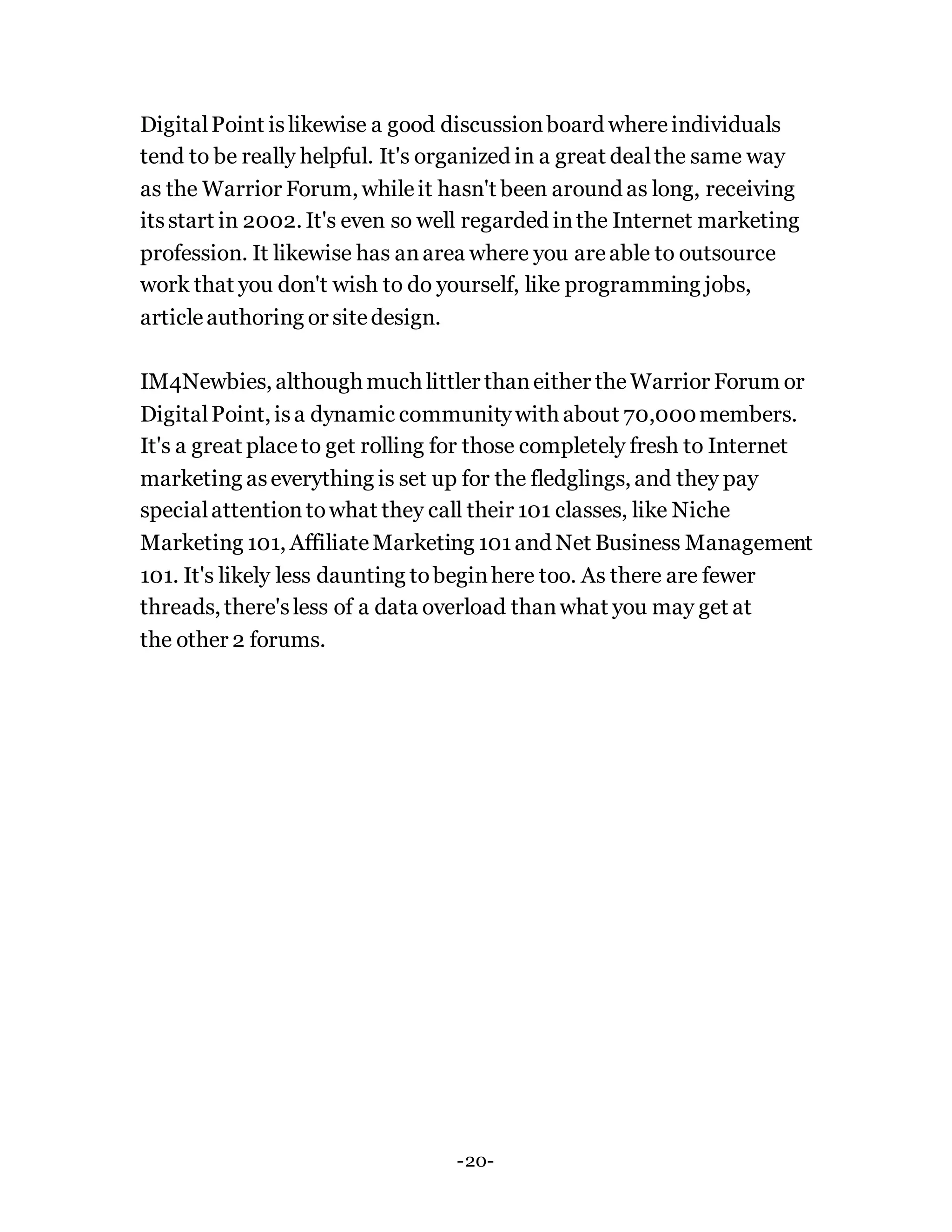 DigitalPoint islikewise a good discussionboard whereindividuals
tend to be really helpful. It's organized in a great dealthe same way
as the Warrior Forum, whileit hasn't been around as long, receiving
itsstart in 2002. It's even so well regarded inthe Internet marketing
profession. It likewise has anarea where you areable to outsource
work that you don't wish to do yourself, like programming jobs,
articleauthoring or sitedesign.
IM4Newbies, although much littler thaneither theWarrior Forum or
DigitalPoint, isa dynamic communitywith about 70,000members.
It's a great placeto get rolling for those completely fresh to Internet
marketing aseverything is set up for the fledglings, and they pay
specialattentiontowhat they call their 101 classes, like Niche
Marketing 101, AffiliateMarketing 101and Net Business Management
101. It's likely less daunting tobeginhere too. As there are fewer
threads, there'sless of a data overload thanwhat you may get at
the other 2 forums.
-20-
 