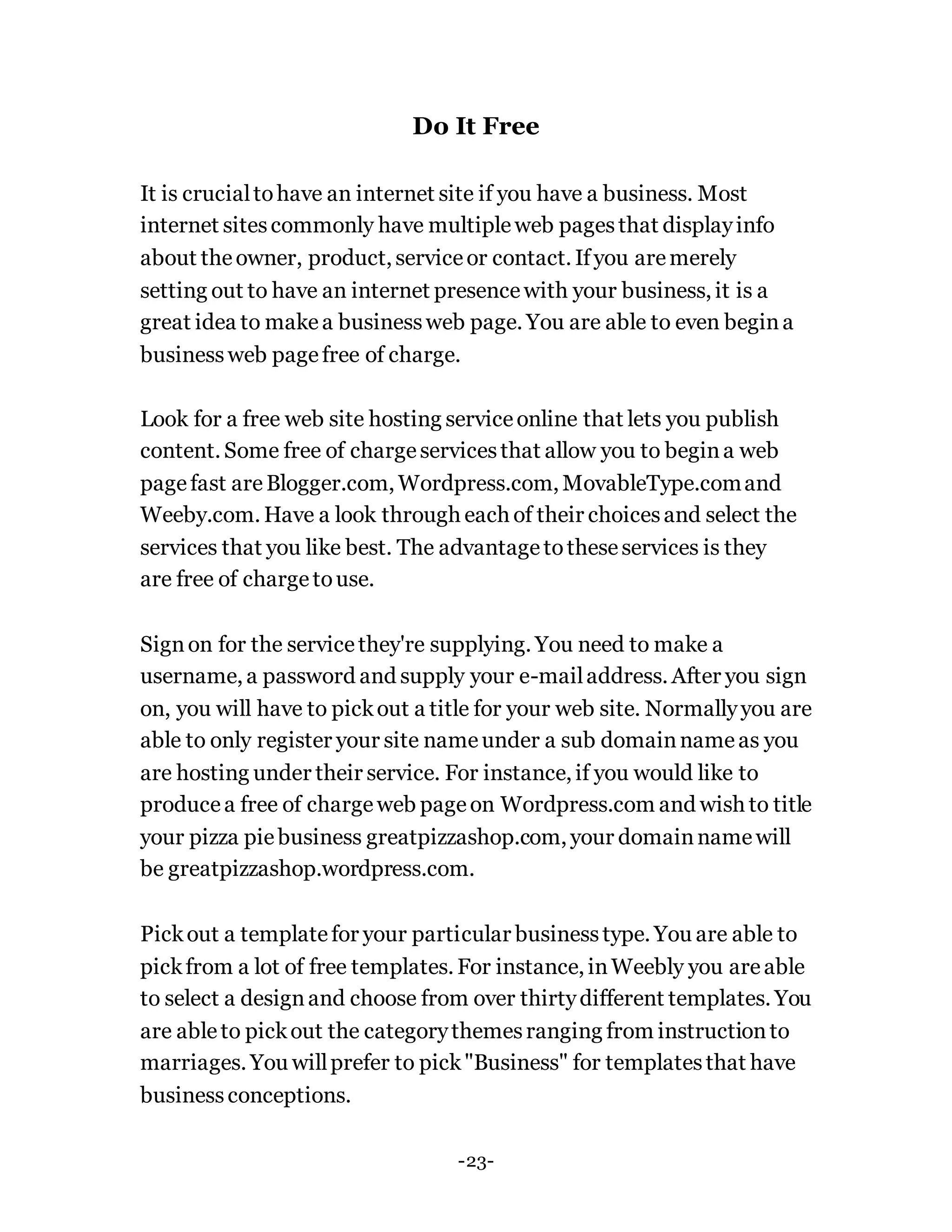 Do It Free
It is crucialtohave an internet site if you have a business. Most
internet sitescommonly have multipleweb pagesthat displayinfo
about theowner, product, serviceor contact. Ifyou aremerely
setting out to have an internet presencewith your business, it is a
great idea to makea businessweb page. You are able to even begina
businessweb pagefree of charge.
Look for a free web site hosting serviceonline that lets you publish
content. Some free of chargeservicesthat allow you to begina web
pagefast areBlogger.com, Wordpress.com, MovableType.comand
Weeby.com. Have a look through each of their choicesand select the
services that you like best. The advantagetotheseservices is they
are free of chargetouse.
Signon for the servicethey're supplying. You need to make a
username, a password and supply your e-mailaddress. After you sign
on, you will have to pickout a title for your web site. Normallyyou are
able to only register your site nameunder a sub domainnameas you
are hosting under their service. For instance, if you would like to
producea free of chargeweb pageon Wordpress.com and wish to title
your pizza piebusiness greatpizzashop.com, your domainnamewill
be greatpizzashop.wordpress.com.
Pickout a templatefor your particular businesstype. You are able to
pickfrom a lot of free templates. For instance, inWeebly you areable
to select a designand choose from over thirtydifferent templates. You
are ableto pickout the categorythemesranging from instructionto
marriages. You willprefer to pick"Business" for templatesthat have
businessconceptions.
-23-
 