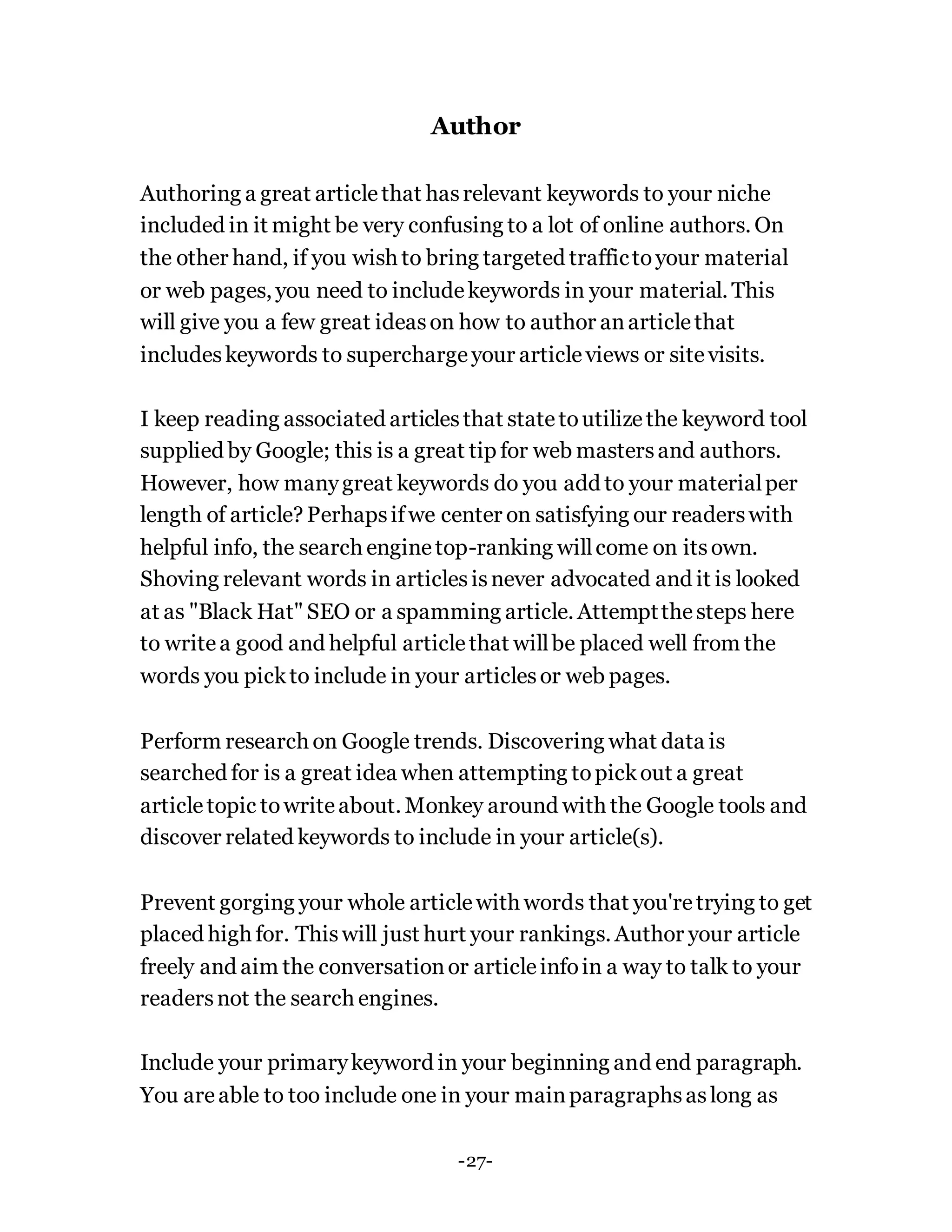 Author
Authoring a great articlethat hasrelevant keywords to your niche
included in it might be very confusing to a lot of online authors. On
the other hand, if you wish to bring targeted traffictoyour material
or web pages, you need to includekeywords in your material. This
will give you a few great ideason how to author anarticlethat
includeskeywords to superchargeyour articleviews or sitevisits.
I keep reading associated articlesthat statetoutilizethe keyword tool
supplied by Google; this is a great tip for web mastersand authors.
However, how manygreat keywords do you add to your materialper
length of article? Perhapsifwe center on satisfying our readerswith
helpful info, the search enginetop-ranking willcome on itsown.
Shoving relevant words in articlesisnever advocated and it is looked
at as "Black Hat" SEO or a spamming article. Attemptthesteps here
to writea good and helpful articlethat willbe placed well from the
words you pickto include in your articlesor web pages.
Perform research on Google trends. Discovering what data is
searched for is a great idea when attempting topickout a great
articletopic towriteabout. Monkey around with the Google tools and
discover related keywords to include in your article(s).
Prevent gorging your whole articlewith words that you'retrying to get
placed high for. Thiswill just hurt your rankings. Author your article
freely and aim the conversationor articleinfoin a way to talk to your
readersnot the search engines.
Include your primarykeyword in your beginning and end paragraph.
You areable to too include one in your mainparagraphsaslong as
-27-
 