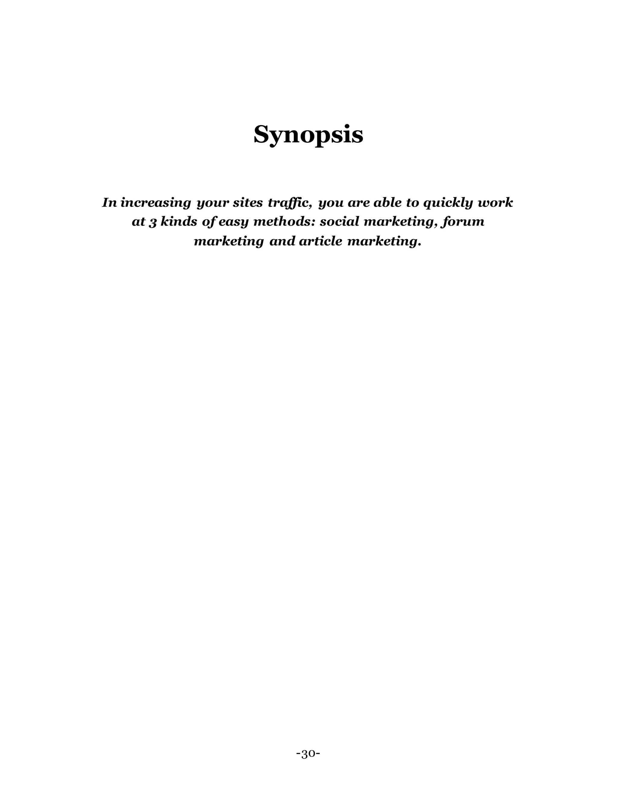 Synopsis
In increasing your sites traffic, you are able to quickly work
at 3 kinds of easy methods: social marketing, forum
marketing and article marketing.
-30-
 