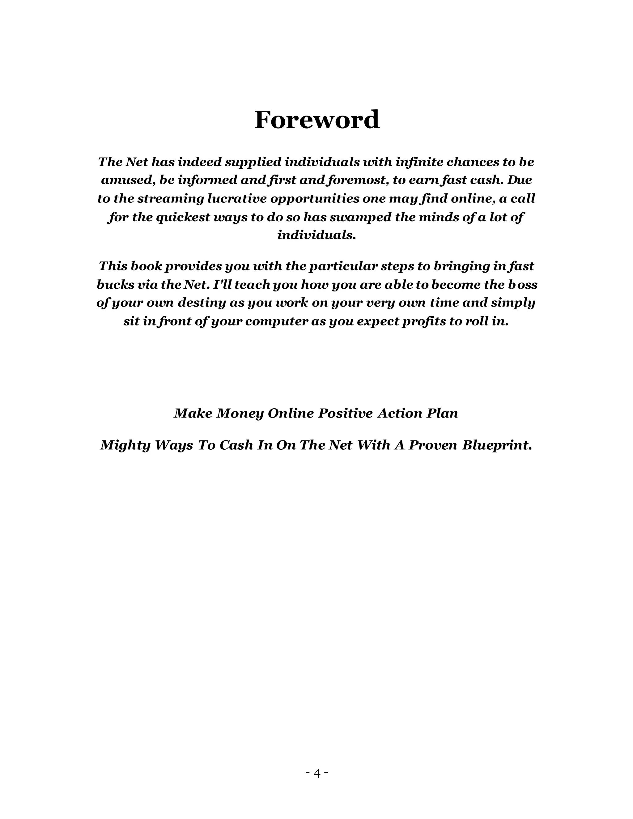 Foreword
The Net has indeed supplied individuals with infinite chances to be
amused, be informed and first and foremost, to earn fast cash. Due
to the streaming lucrative opportunities one may find online, a call
for the quickest ways to do so has swamped the minds of a lot of
individuals.
This book provides you with the particular steps to bringing in fast
bucks via the Net. I'll teach you how you are able to become the boss
of your own destiny as you work on your very own time and simply
sit in front of your computer as you expect profits to roll in.
Make Money Online Positive Action Plan
Mighty Ways To Cash In On The Net With A Proven Blueprint.
- 4 -
 