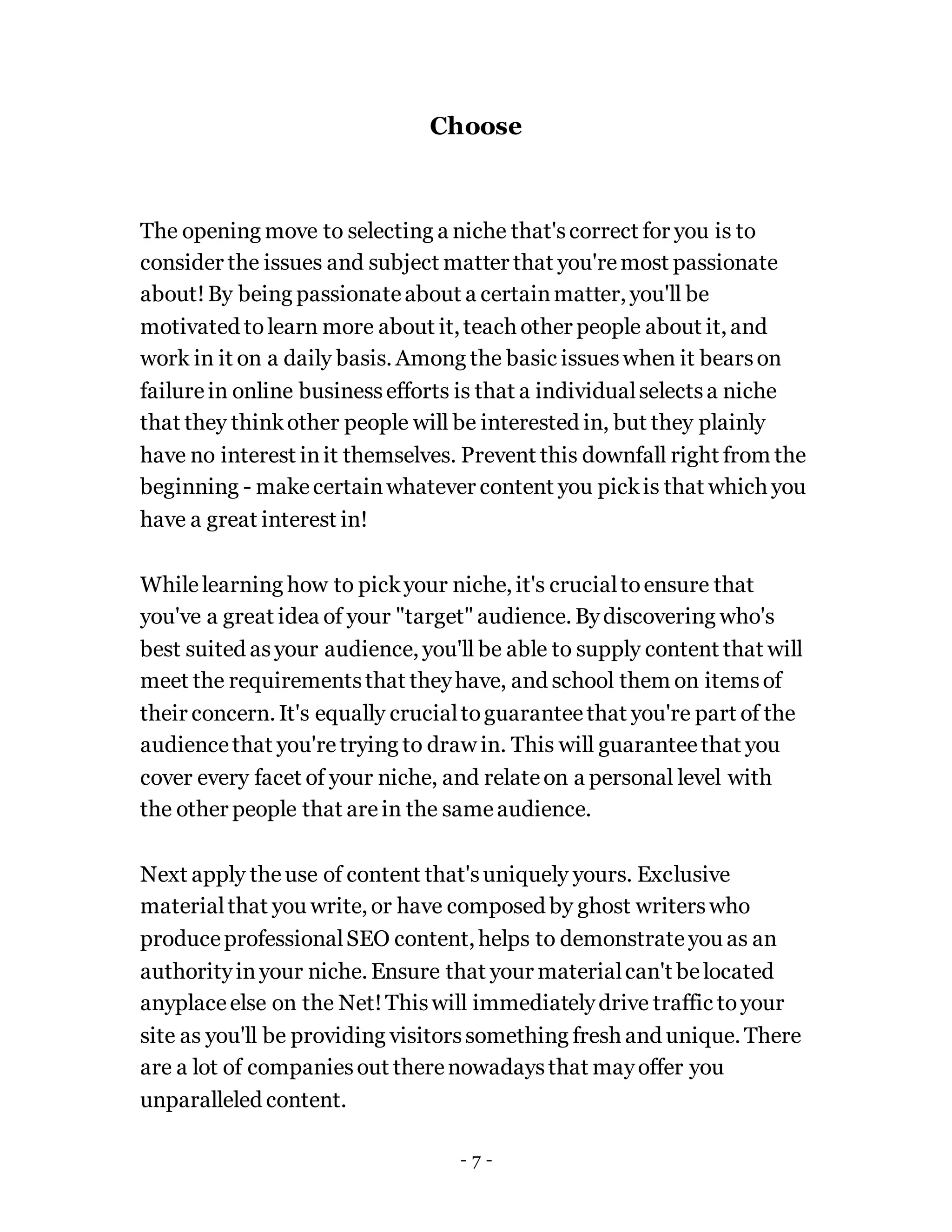 Choose
The opening move to selecting a niche that'scorrect for you is to
consider the issues and subject matter that you'remost passionate
about!By being passionateabout a certainmatter, you'll be
motivated to learn more about it, teach other people about it, and
work in it on a daily basis. Among the basic issueswhen it bearson
failurein online businessefforts is that a individualselectsa niche
that they thinkother people will be interested in, but they plainly
have no interest init themselves. Prevent this downfall right from the
beginning - makecertainwhatever content you pickis that which you
have a great interest in!
Whilelearning how to pickyour niche, it's crucialtoensure that
you've a great idea of your "target" audience. Bydiscovering who's
best suited asyour audience, you'll be able to supply content that will
meet the requirementsthat theyhave, and school them on itemsof
their concern. It's equally crucialtoguaranteethat you're part of the
audiencethat you'retrying to draw in. This will guaranteethat you
cover every facet of your niche, and relateon a personal level with
the other people that arein the sameaudience.
Next apply theuse of content that'suniquely yours. Exclusive
materialthat you write, or have composed by ghost writerswho
produceprofessionalSEO content, helps to demonstrateyou as an
authorityinyour niche. Ensure that your materialcan't belocated
anyplaceelse on the Net!Thiswill immediatelydrive traffic toyour
site as you'll be providing visitorssomething fresh and unique. There
are a lot of companiesout therenowadaysthat mayoffer you
unparalleled content.
- 7 -
 