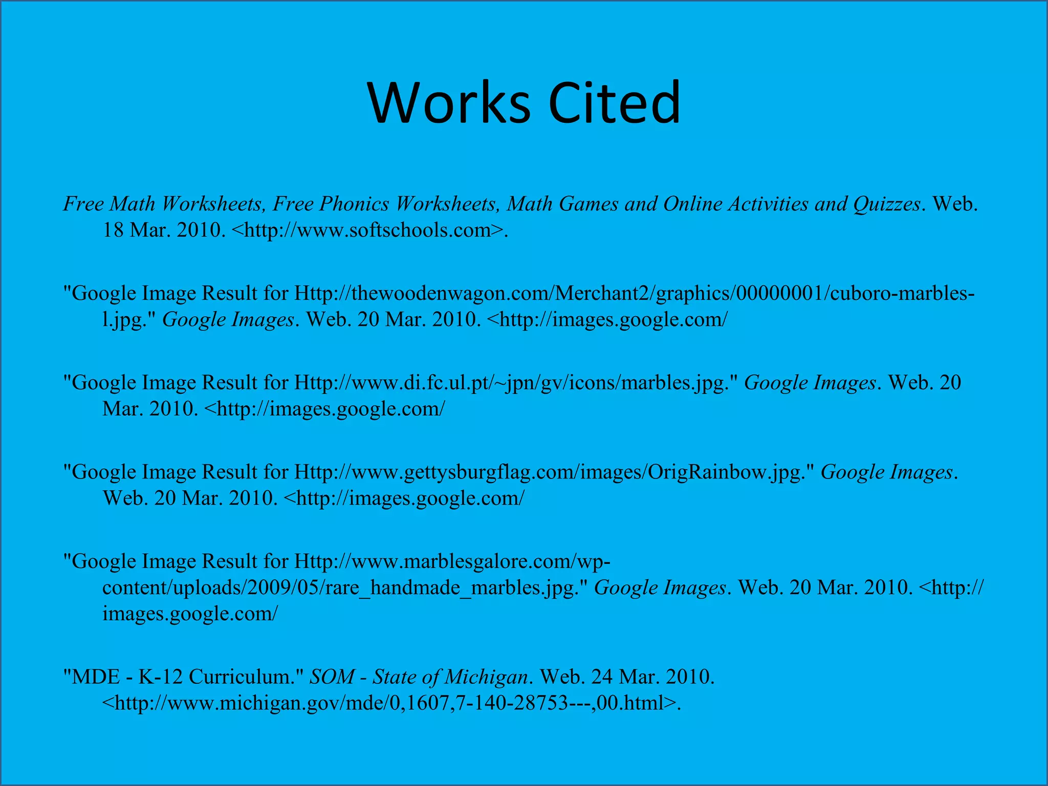 Works Cited Free Math Worksheets, Free Phonics Worksheets, Math Games and Online Activities and Quizzes . Web. 18 Mar. 2010. <http://www.softschools.com>. &quot;Google Image Result for Http://thewoodenwagon.com/Merchant2/graphics/00000001/cuboro-marbles-l.jpg.&quot;  Google Images . Web. 20 Mar. 2010. <http://images.google.com/ &quot;Google Image Result for Http://www.di.fc.ul.pt/~jpn/gv/icons/marbles.jpg.&quot;  Google Images . Web. 20 Mar. 2010. <http://images.google.com/ &quot;Google Image Result for Http://www.gettysburgflag.com/images/OrigRainbow.jpg.&quot;  Google Images . Web. 20 Mar. 2010. <http://images.google.com/ &quot;Google Image Result for Http://www.marblesgalore.com/wp-content/uploads/2009/05/rare_handmade_marbles.jpg.&quot;  Google Images . Web. 20 Mar. 2010. <http://images.google.com/ &quot;MDE - K-12 Curriculum.&quot;  SOM - State of Michigan . Web. 24 Mar. 2010. <http://www.michigan.gov/mde/0,1607,7-140-28753---,00.html>. 