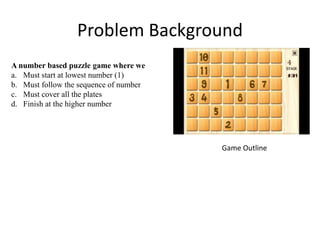 Problem Background
A number based puzzle game where we
a. Must start at lowest number (1)
b. Must follow the sequence of number
c. Must cover all the plates
d. Finish at the higher number
Game Outline
 