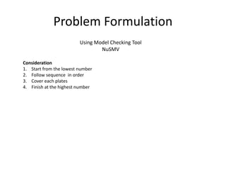 Problem Formulation
Using Model Checking Tool
NuSMV
Consideration
1. Start from the lowest number
2. Follow sequence in order
3. Cover each plates
4. Finish at the highest number
 