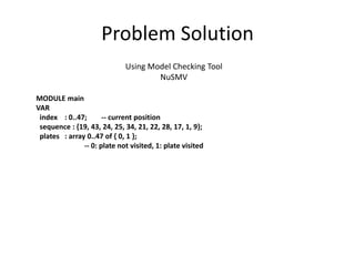 Problem Solution
Using Model Checking Tool
NuSMV
MODULE main
VAR
index : 0..47; -- current position
sequence : {19, 43, 24, 25, 34, 21, 22, 28, 17, 1, 9};
plates : array 0..47 of { 0, 1 };
-- 0: plate not visited, 1: plate visited
 