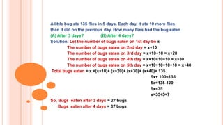 A little bug ate 135 flies in 5 days. Each day, it ate 10 more flies
than it did on the previous day. How many flies had the bug eaten
(A) After 3 days? (B) After 4 days?
Solution: Let the number of bugs eaten on 1st day be x
The number of bugs eaten on 2nd day = x+10
The number of bugs eaten on 3rd day = x+10+10 = x+20
The number of bugs eaten on 4th day = x+10+10+10 = x+30
The number of bugs eaten on 5th day = x+10+10+10+10 = x+40
Total bugs eaten = x +(x+10)+ (x+20)+ (x+30)+ (x+40)= 135
5x+ 100=135
5x=135-100
5x=35
x=35÷5=7
So, Bugs eaten after 3 days = 27 bugs
Bugs eaten after 4 days = 37 bugs
 
