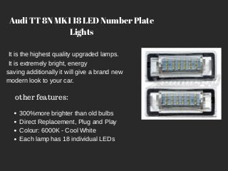 Audi TT 8N MK1 18 LED Number Plate
Lights
It is the highest quality upgraded lamps.
It is extremely bright, energy
saving additionally it will give a brand new
modern look to your car.
other features:
300%more brighter than old bulbs
Direct Replacement, Plug and Play
Colour: 6000K - Cool White
Each lamp has 18 individual LEDs
 