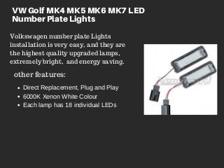 VW Golf MK4 MK5 MK6 MK7 LED
Number Plate Lights
Volkswagen number plate Lights
installation is very easy, and they are
the highest quality upgraded lamps,
extremely bright,  and energy saving.
other features:
Direct Replacement, Plug and Play
6000K Xenon White Colour
Each lamp has 18 individual LEDs
 