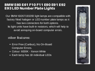 BMW E60 E61 F10 F11 E90 E91 E92
E93 LED Number Plate Lights
Our BMW 63267193293 light lamps are compatible with
factory fitted halogen or LED number plate lamps as it
has two connectors for both options.
Its light units have built-in resistors, which will help to
avoid annoying on-board computer errors.
other features:
Error Free (Canbus), No On-Board
Computer Errors.
Colour: 6000K - Xenon White
Each lamp has 18 individual LEDs
 