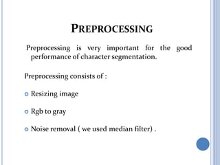 PREPROCESSING
Preprocessing is very important for the good
performance of character segmentation.
Preprocessing consists of :
 Resizing image
 Rgb to gray
 Noise removal ( we used median filter) .
 