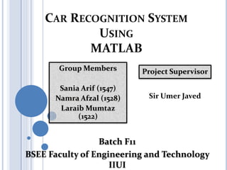 CAR RECOGNITION SYSTEM
USING
MATLAB
Project Supervisor
Sir Umer Javed
Group Members
Sania Arif (1547)
Namra Afzal (1528)
Laraib Mumtaz
(1522)
Batch F11
BSEE Faculty of Engineering and Technology
IIUI
 
