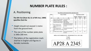 NUMBER PLATE RULES :
A. Positioning
• Height should not exceed 1 metre
from the ground level.
• The size of the number plate plate
is 340x 200 mm.
• The letters of the registration mark
shall be in English and figures in
Aerobic numerals.
The MV Act (Rule 50, 51 of MV Act, 1989)
specifies that the
 