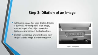 Step 3: Dilation of an Image
• In this step, image has been dilated. Dilation
is a process for filling holes in an image,
sharpen edges of an object maximize
brightness and connect the broken lines.
• Dilation can remove unwanted noise from
image. Dilated image is shown in figure 4.
 