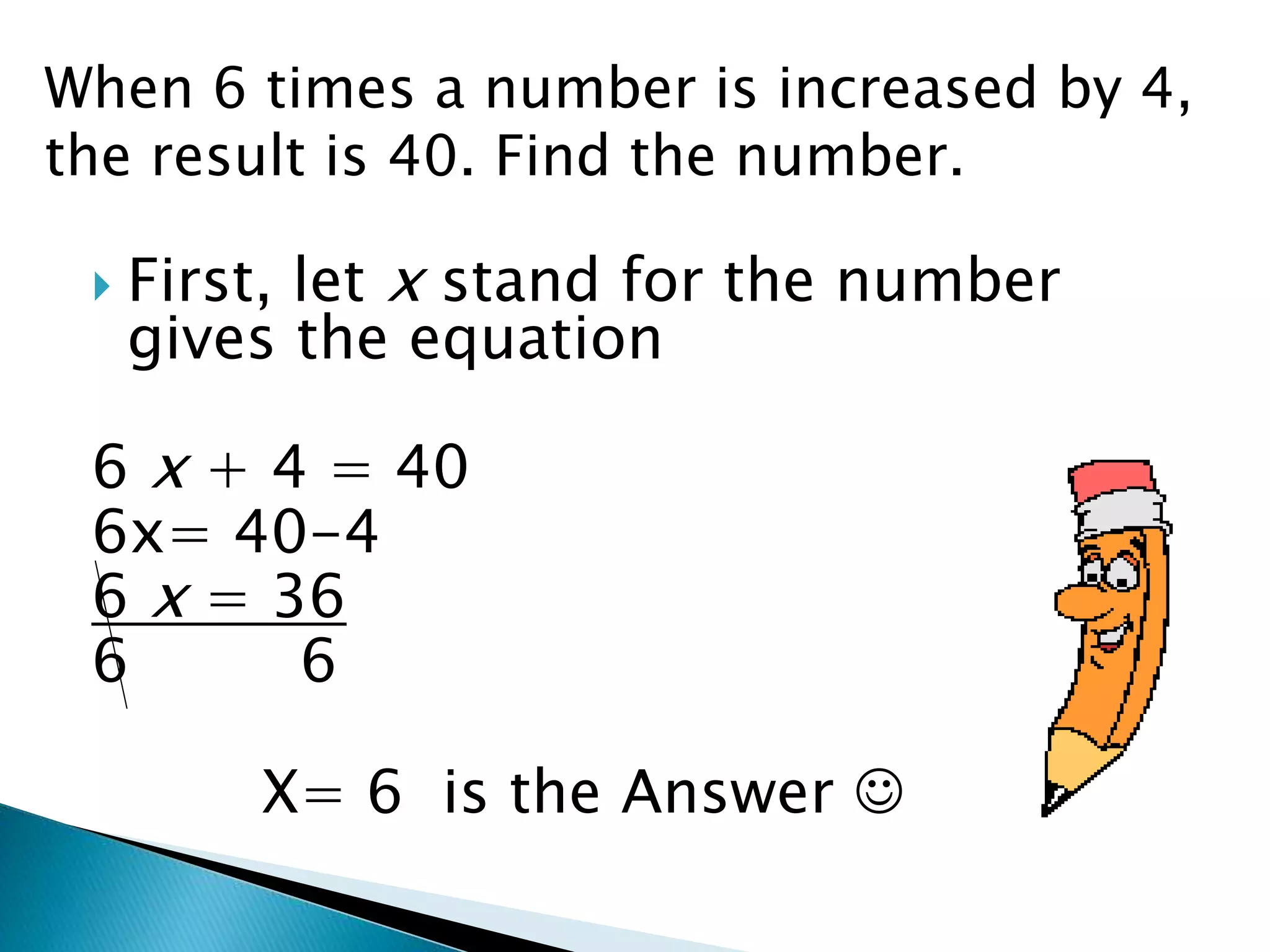  First, let x stand for the number
gives the equation
6 x + 4 = 40
6x= 40-4
6 x = 36
6 6
X= 6 is the Answer
When 6 times a number is increased by 4,
the result is 40. Find the number.