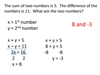 The sum of two numbers is 5.  The difference of the numbers is 11.  What are the two numbers?    x = 1st number    y = 2nd number    x + y = 5    x – y = 11       2x = 16        2       2        x = 8 8 and -3   x + y = 5  8 + y = 5 -8         -8        y = -3 