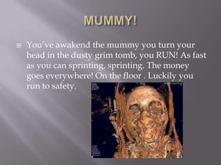 MUMMY!You’ve awakend the mummy you turn your head in the dusty grim tomb, you RUN! As fast as you can sprinting, sprinting. The money goes everywhere! On the floor . Luckily you run to safety.