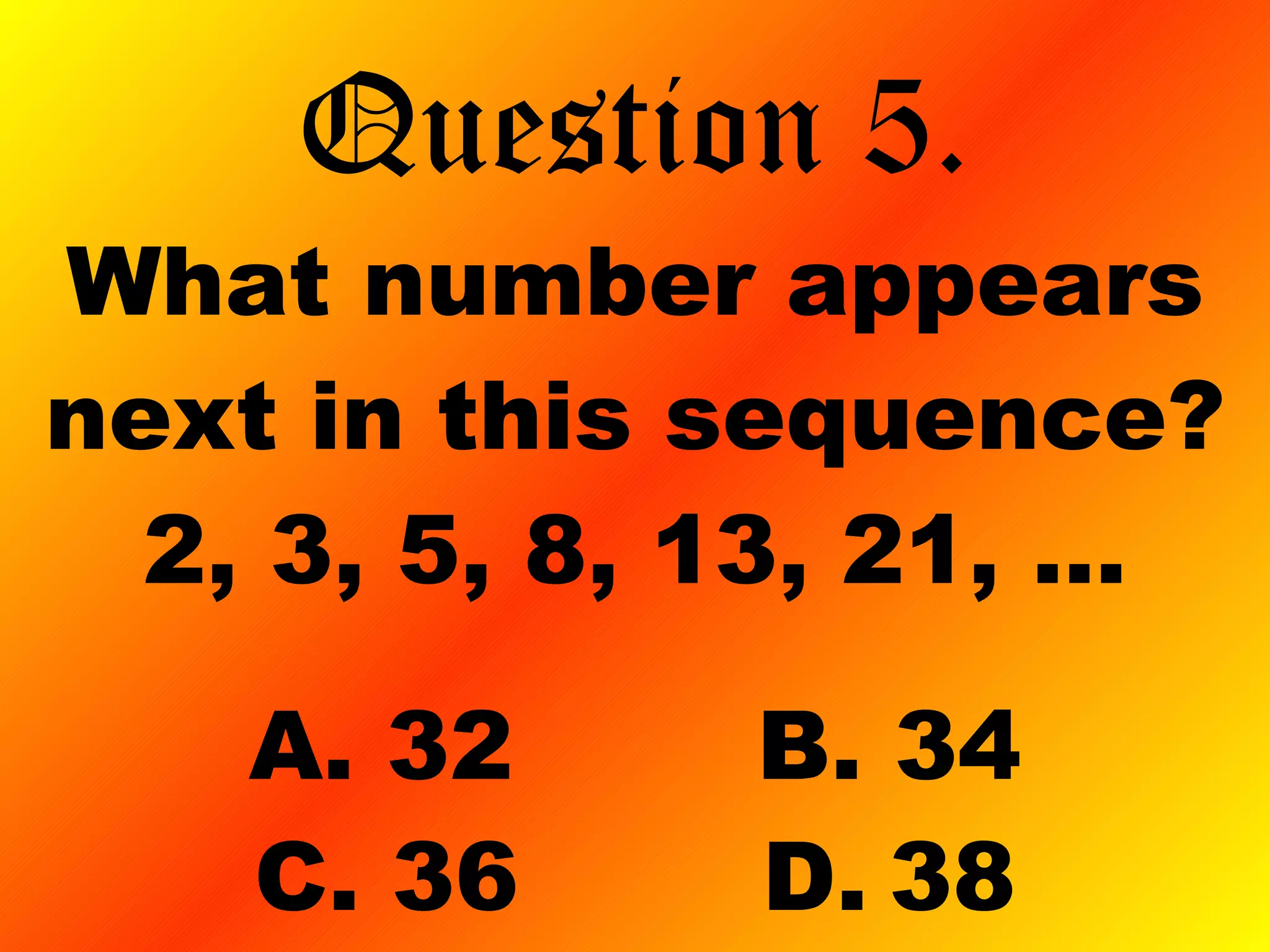 What number appears next in this sequence? 2, 3, 5, 8, 13, 21, … A. 32 B. 34 C. 36 D. 38 Question 5. 