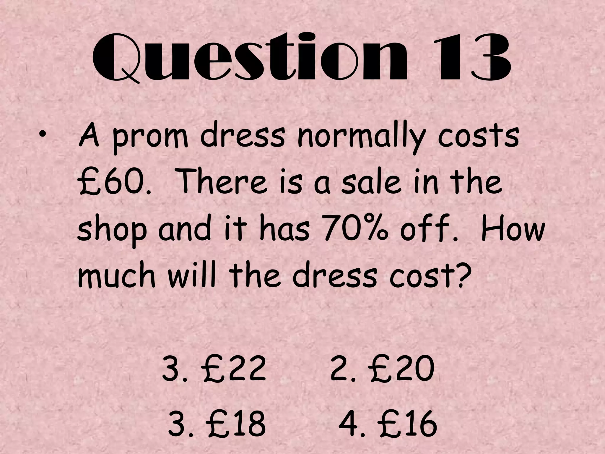 Question 13 A prom dress normally costs £60.  There is a sale in the shop and it has 70% off.  How much will the dress cost? £22  2. £20  3. £18  4. £16 