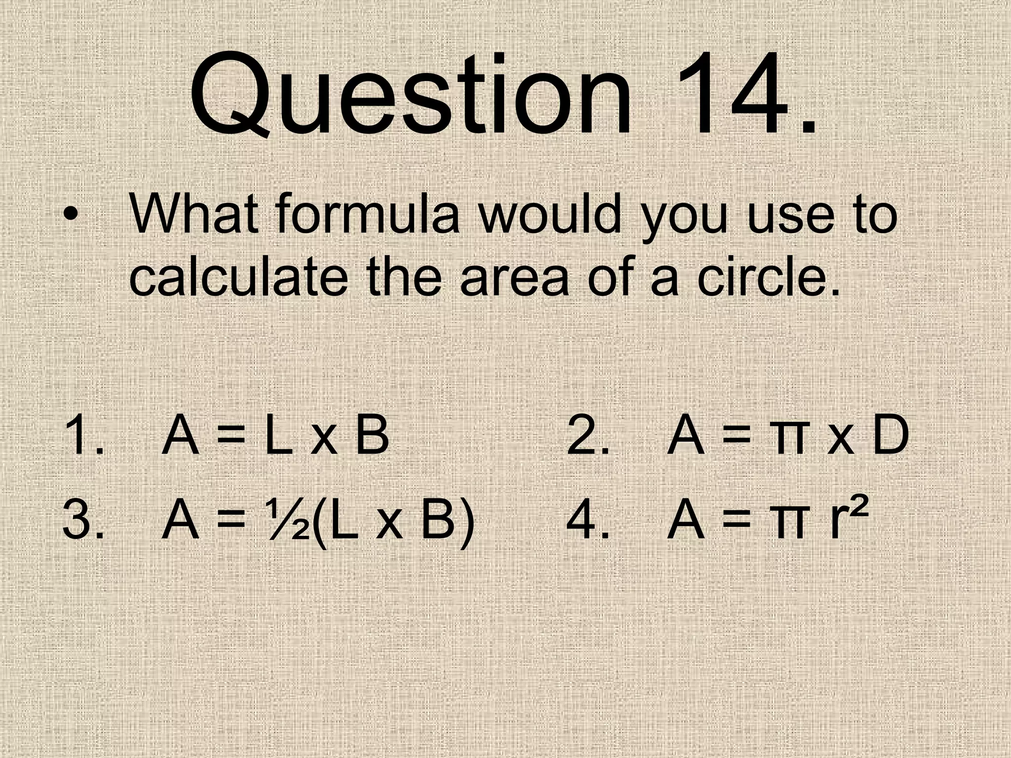 Question 14. What formula would you use to calculate the area of a circle. 1. A = L x B 2. A =  π  x D 3. A =  ½(L x B) 4. A =  π  r ² 