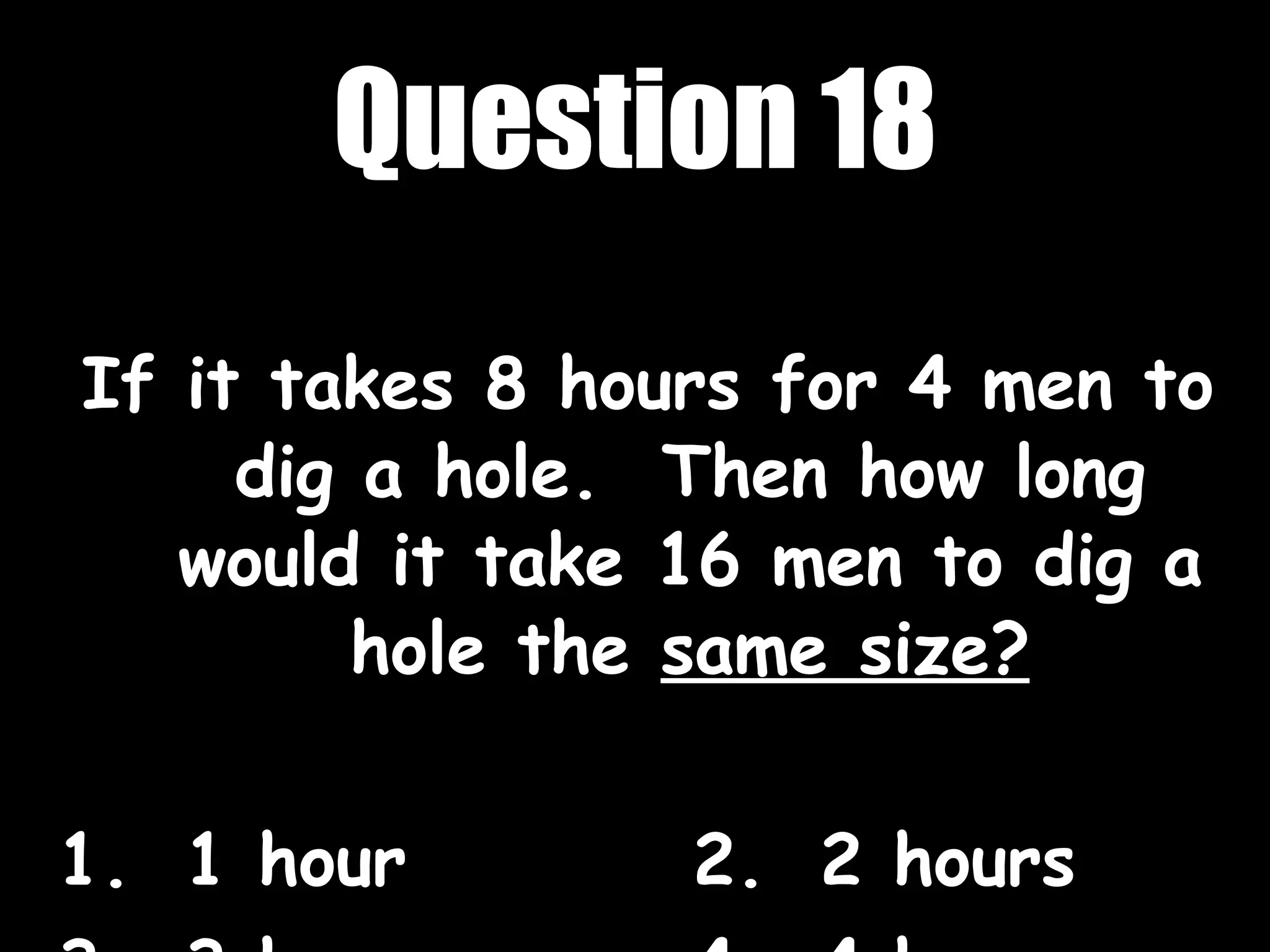 Question 18 If it takes 8 hours for 4 men to dig a hole.  Then how long would it take 16 men to dig a hole the  same size? 1. 1 hour 2. 2 hours 3. 3 hours 4. 4 hours 